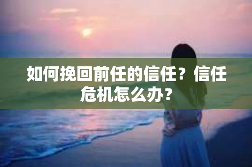如何挽回前任的信任？信任危机怎么办？