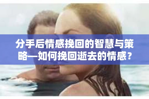 分手后情感挽回的智慧与策略—如何挽回逝去的情感？