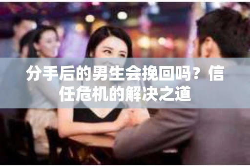 分手后的男生会挽回吗？信任危机的解决之道